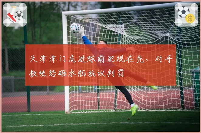 天津津门虎进球前犯规在先,对手教练怒砸水瓶抗议判罚