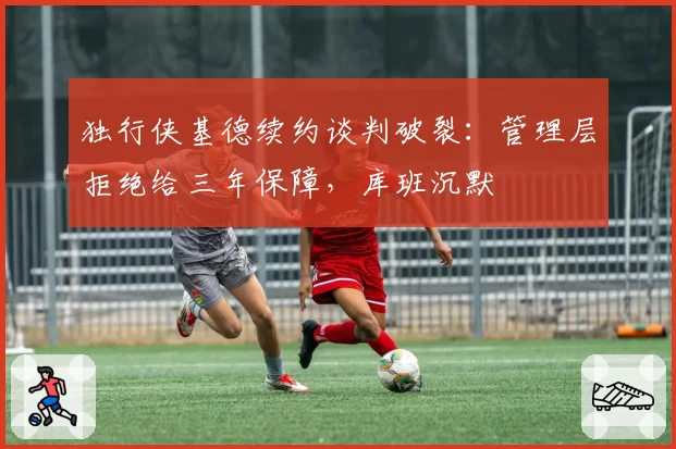 独行侠基德续约谈判破裂：管理层拒绝给三年保障，库班沉默