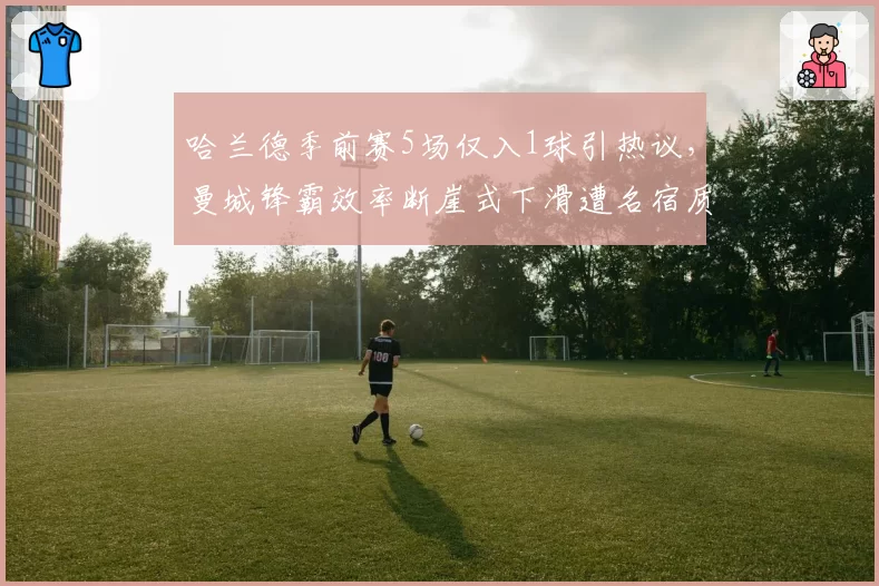 哈兰德季前赛5场仅入1球引热议,曼城锋霸效率断崖式下滑遭名宿质疑
