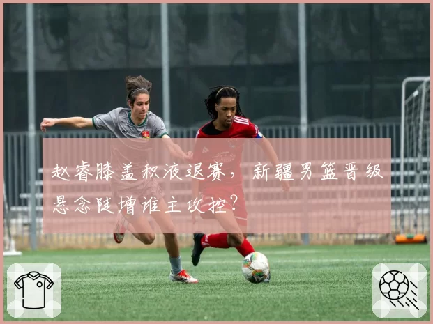赵睿膝盖积液退赛，新疆男篮晋级悬念陡增谁主攻控？