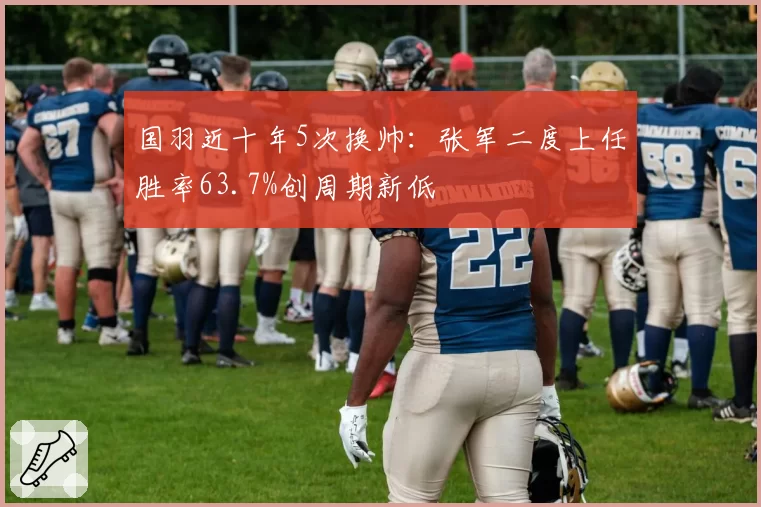 国羽近十年5次换帅：张军二度上任胜率63.7%创周期新低