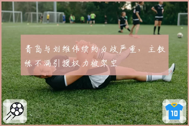 青岛与刘维伟续约分歧严重，主教练不满引援权力被架空