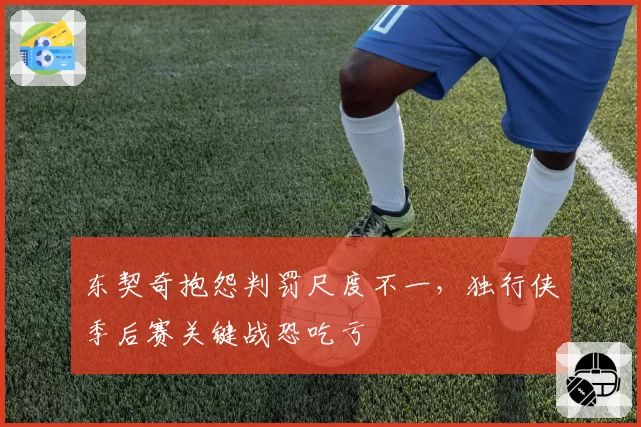 东契奇抱怨判罚尺度不一,独行侠季后赛关键战恐吃亏