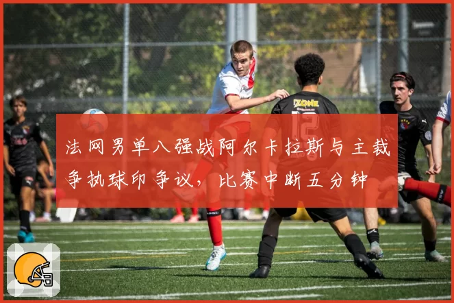 法网男单八强战阿尔卡拉斯与主裁争执球印争议，比赛中断五分钟