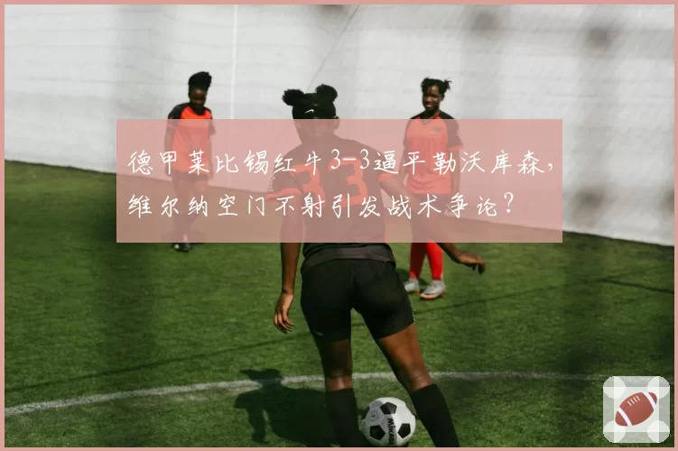 德甲莱比锡红牛3-3逼平勒沃库森，维尔纳空门不射引发战术争论？