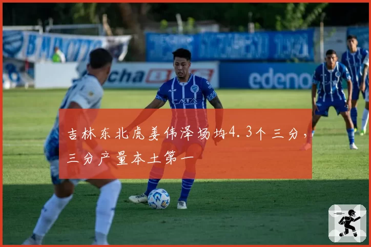吉林东北虎姜伟泽场均4.3个三分，三分产量本土第一