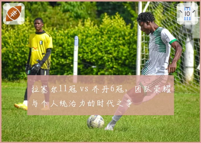 拉塞尔11冠 vs 乔丹6冠，团队荣耀与个人统治力的时代之争