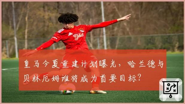 皇马今夏重建计划曝光，哈兰德与贝林厄姆谁将成为首要目标？