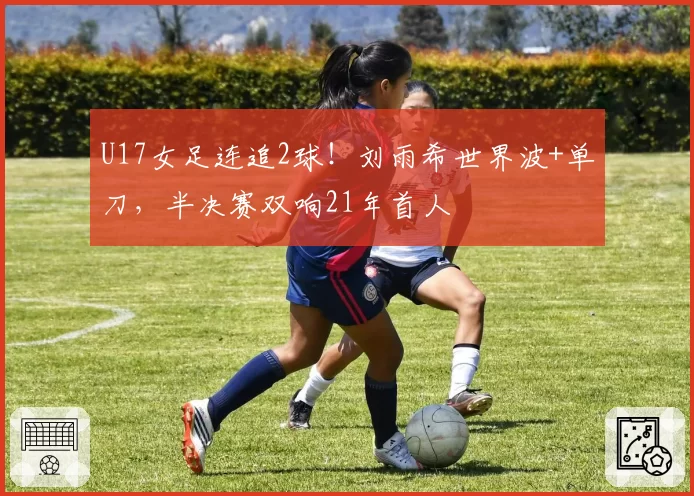 U17女足连追2球！刘雨希世界波+单刀，半决赛双响21年首人