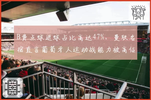 B费点球进球占比高达47%，曼联名宿直言葡萄牙人运动战能力被高估