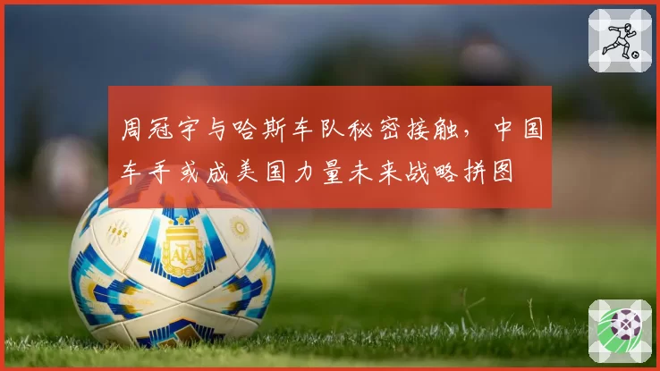 周冠宇与哈斯车队秘密接触,中国车手或成美国力量未来战略拼图