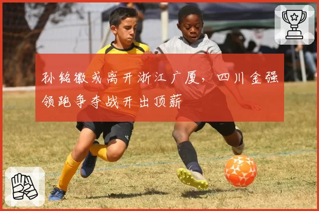 孙铭徽或离开浙江广厦，四川金强领跑争夺战开出顶薪