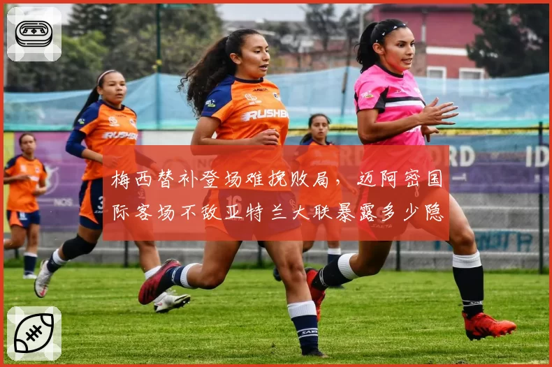 梅西替补登场难挽败局，迈阿密国际客场不敌亚特兰大联暴露多少隐患？