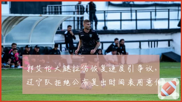 郭艾伦大腿拉伤恢复速度引争议，辽宁队拒绝公布复出时间表用意何在