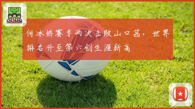 何冰娇赛季两次击败山口茜，世界排名升至第六创生涯新高