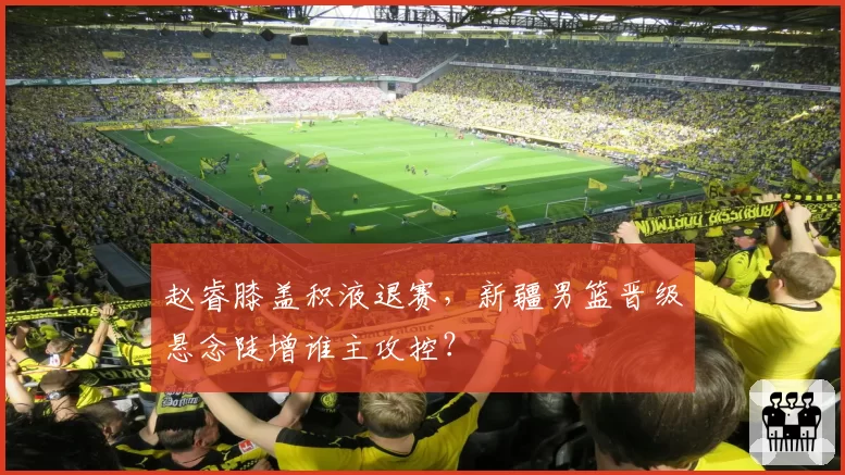 赵睿膝盖积液退赛，新疆男篮晋级悬念陡增谁主攻控？