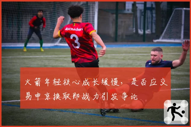 火箭年轻核心成长缓慢，是否应交易申京换取即战力引发争论