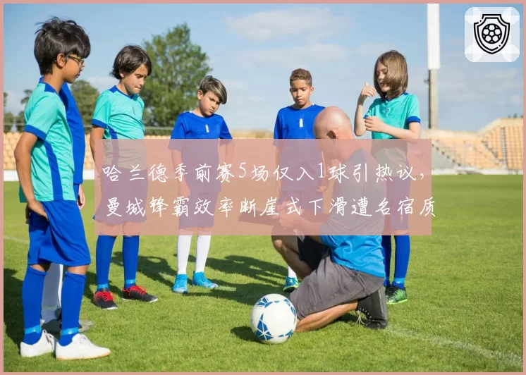 哈兰德季前赛5场仅入1球引热议,曼城锋霸效率断崖式下滑遭名宿质疑