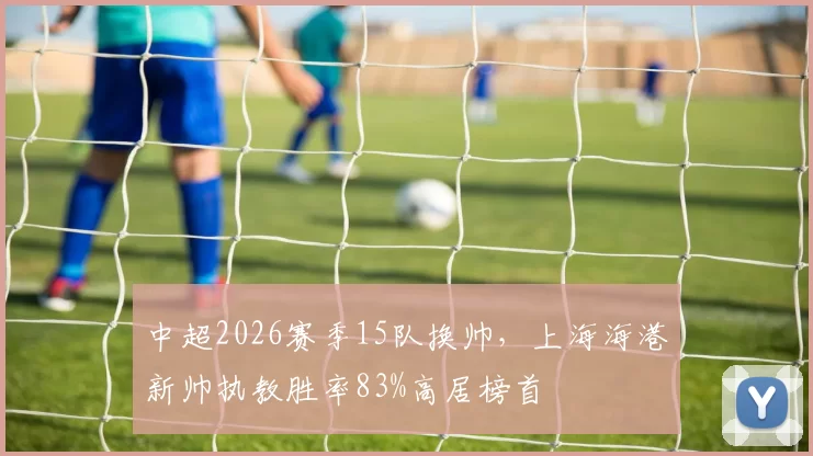 中超2026赛季15队换帅，上海海港新帅执教胜率83%高居榜首