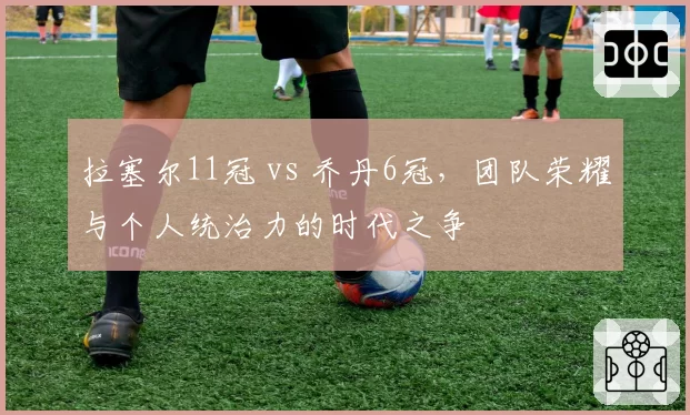 拉塞尔11冠 vs 乔丹6冠，团队荣耀与个人统治力的时代之争