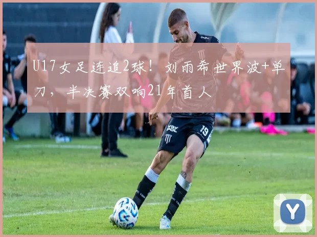 U17女足连追2球!刘雨希世界波+单刀,半决赛双响21年首人