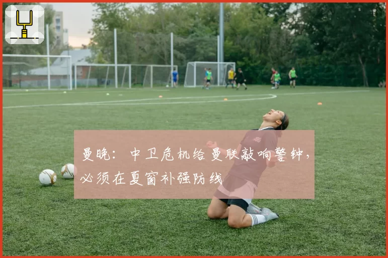 曼晚：中卫危机给曼联敲响警钟，必须在夏窗补强防线