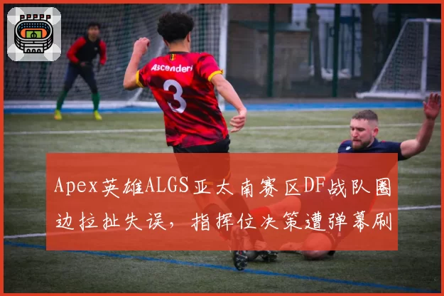 Apex英雄ALGS亚太南赛区DF战队圈边拉扯失误，指挥位决策遭弹幕刷屏质疑