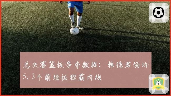 总决赛篮板争夺数据：韩德君场均5.3个前场板称霸内线