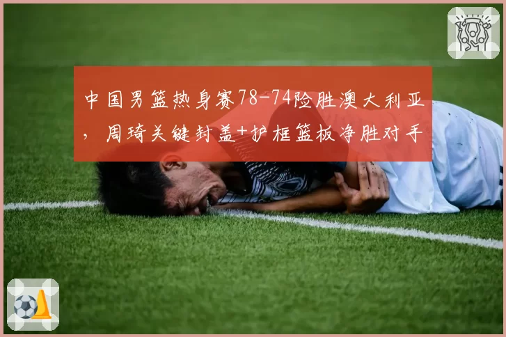 中国男篮热身赛78-74险胜澳大利亚,周琦关键封盖+护框篮板净胜对手14个