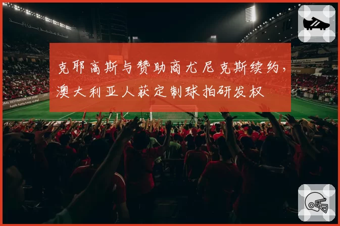 克耶高斯与赞助商尤尼克斯续约，澳大利亚人获定制球拍研发权