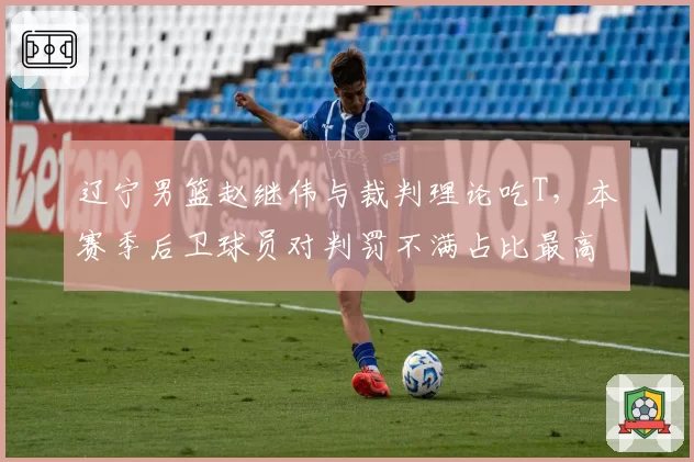 辽宁男篮赵继伟与裁判理论吃T，本赛季后卫球员对判罚不满占比最高