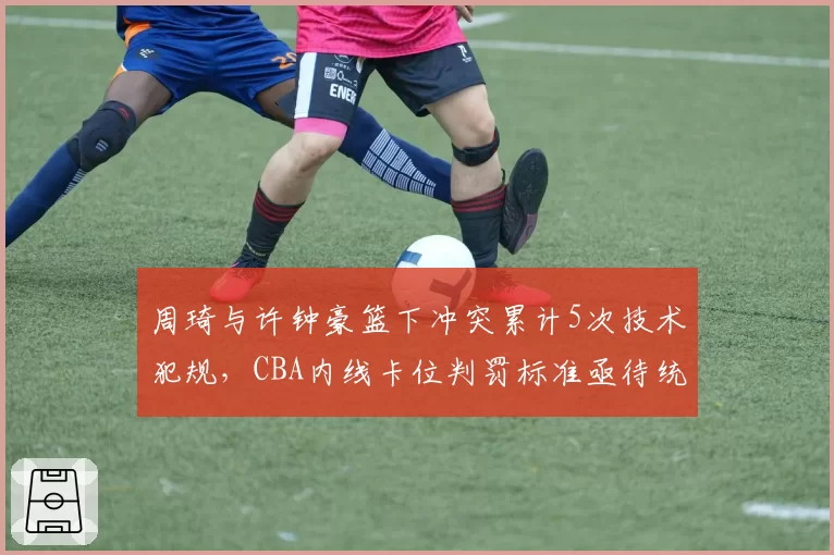 周琦与许钟豪篮下冲突累计5次技术犯规，CBA内线卡位判罚标准亟待统一