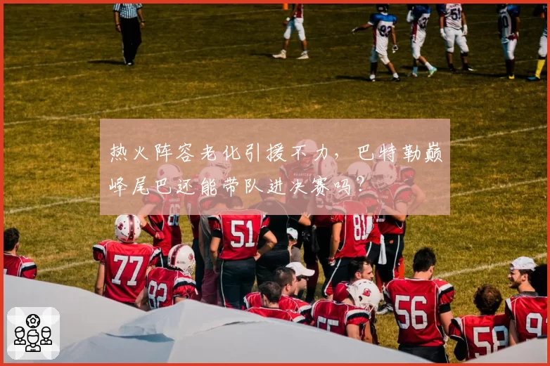 热火阵容老化引援不力，巴特勒巅峰尾巴还能带队进决赛吗？
