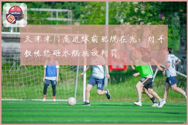 天津津门虎进球前犯规在先,对手教练怒砸水瓶抗议判罚