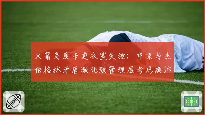 火箭乌度卡更衣室失控:申京与杰伦格林矛盾激化致管理层考虑换帅