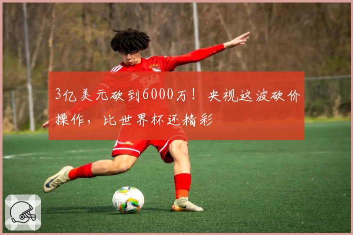 3亿美元砍到6000万！央视这波砍价操作，比世界杯还精彩