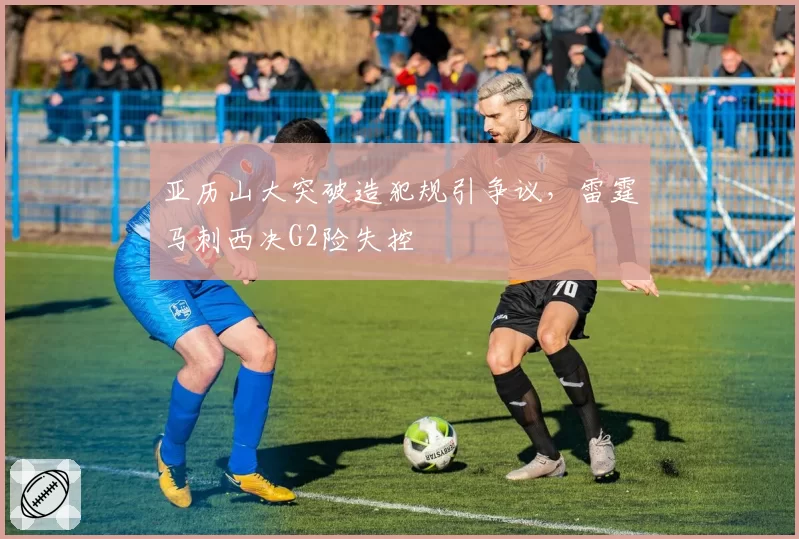 亚历山大突破造犯规引争议，雷霆马刺西决G2险失控