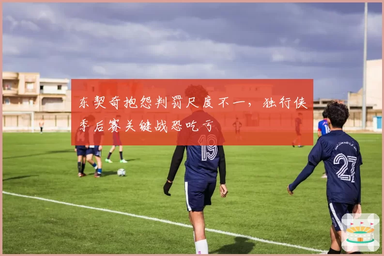 东契奇抱怨判罚尺度不一,独行侠季后赛关键战恐吃亏