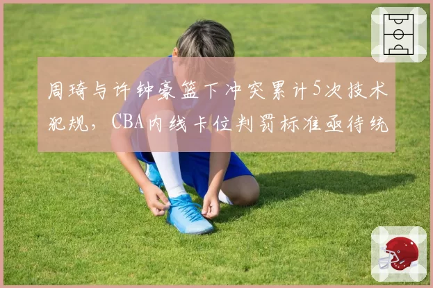 周琦与许钟豪篮下冲突累计5次技术犯规，CBA内线卡位判罚标准亟待统一