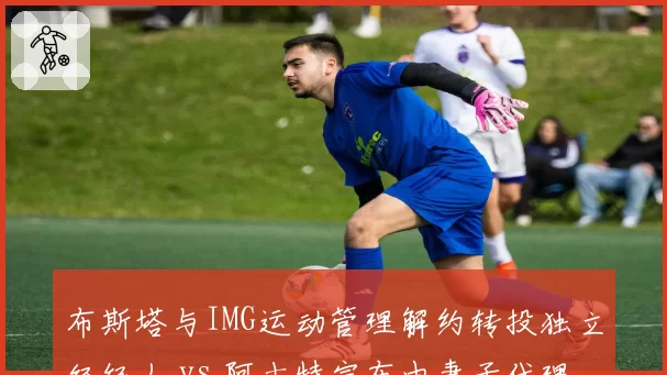 布斯塔与IMG运动管理解约转投独立经纪人 vs 阿古特宣布由妻子代理全部商业事务,西班牙老将职业规划两极化