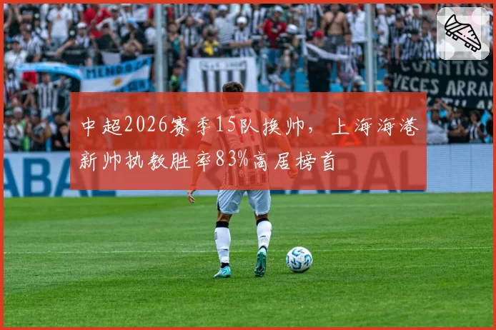 中超2026赛季15队换帅，上海海港新帅执教胜率83%高居榜首