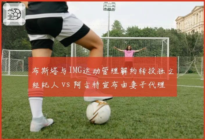 布斯塔与IMG运动管理解约转投独立经纪人 vs 阿古特宣布由妻子代理全部商业事务,西班牙老将职业规划两极化
