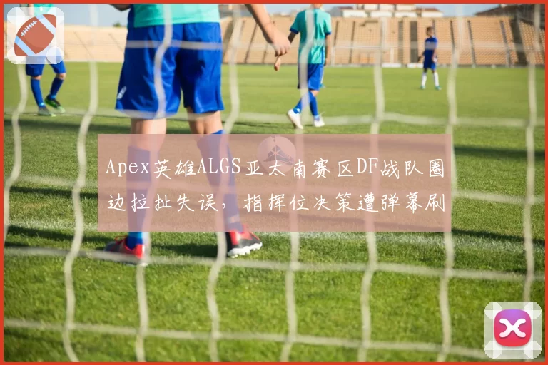 Apex英雄ALGS亚太南赛区DF战队圈边拉扯失误，指挥位决策遭弹幕刷屏质疑