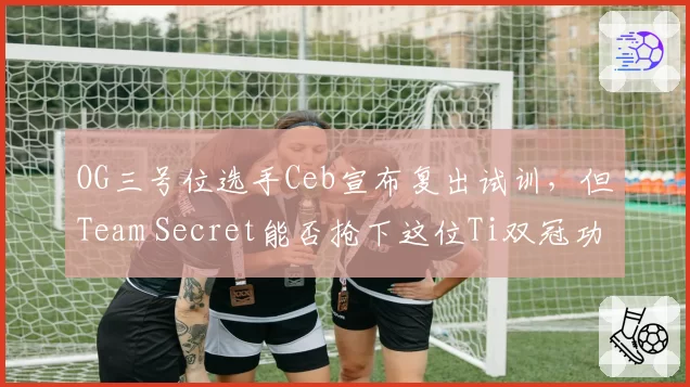 OG三号位选手Ceb宣布复出试训，但Team Secret能否抢下这位Ti双冠功臣？