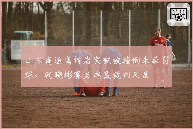 山东高速高诗岩突破被撞倒未获罚球,巩晓彬赛后炮轰裁判尺度