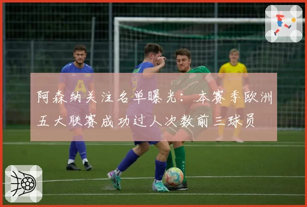 阿森纳关注名单曝光：本赛季欧洲五大联赛成功过人次数前三球员