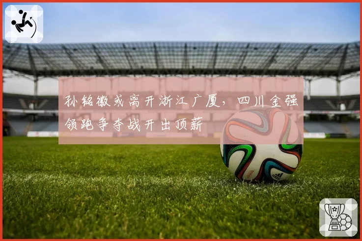 孙铭徽或离开浙江广厦，四川金强领跑争夺战开出顶薪