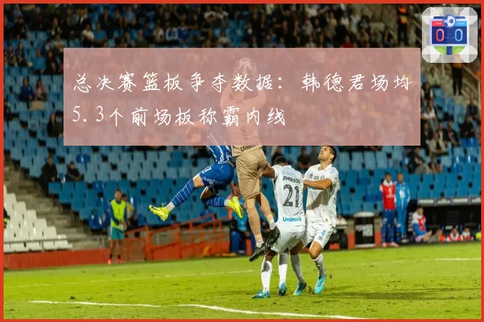 总决赛篮板争夺数据：韩德君场均5.3个前场板称霸内线