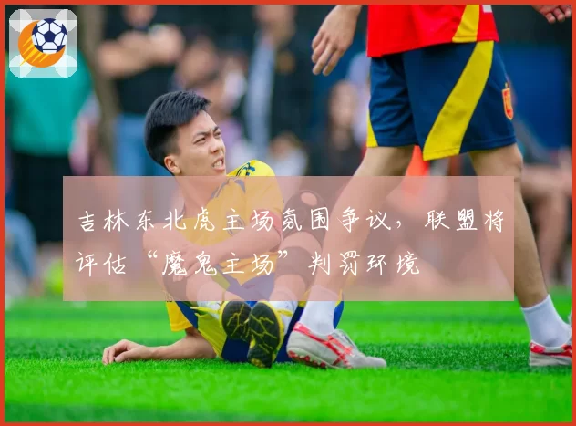 吉林东北虎主场氛围争议，联盟将评估“魔鬼主场”判罚环境