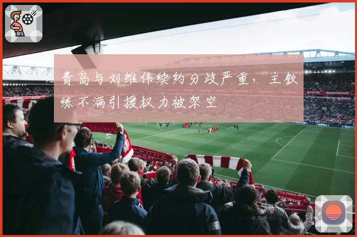 青岛与刘维伟续约分歧严重，主教练不满引援权力被架空